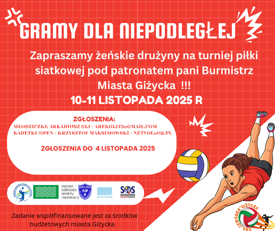 GRAMY DLA NIEPODLEGŁEJ Zapraszamy żeńskie drużyny na turniej piłki siatkowej pod patronatem pani Burmistrz Miasta Giżycka!!!  10&ndash;11 listopada 2025 r.  Zgłoszenia:  Młodziczki: Arkadiusz Gij &ndash; arekgij73@gmail.com  Kadetki/Open: Krzysztof Maksimowski &ndash; netvol@o2.pl  Zgłoszenia do 4 listopada 2025  Na dole plakatu: Logotypy organizator&oacute;w i partner&oacute;w &ndash; Miejski Ośrodek Sportu i Rekreacji w Giżycku, Giżycko SP4, SOS Siatkarskie Ośrodki Szkolne, Miasto Giżycko oraz UKS Czw&oacute;rka Giżycko.  Informacja końcowa: Zadanie wsp&oacute;łfinansowane jest ze środk&oacute;w budżetowych Miasta Giżycka.